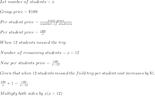 Let\ number\ of\ students=x\\\\Group\ price=\$189\\\\Per\ student\ price=\frac{total\ price}{number\ of\ students}\\\\Per\ student\ price=\frac{189}{x}\\\\When\ 12\ students\ missed\ the\ trip\\\\Number\ of\ remaining\ students=x-12\\\\Now\ per\ students\ price=\frac{189}{x-12}\\\\Given\ that\ when\ 12\ students\ missed\ the\ field\ trip\ per\ student\ cost\ increases\ by\ \$ 1.\\\\\frac{189}{x}+1=\frac{189}{x-12}\\\\Multiply\ both\ sides\  by\ x(x-12)