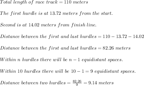 Total\ length\ of\ race\ track=110\ meters\\\\The\ first\ hurdle\ is\ at\ 13.72\ meters\ from\ the\ start.\\\\Second\ is\ at\  14.02\ meters\ from\ finish\ line.\\\\Distance\ between\ the\ first\ and\ last\ hurdles=110-13.72-14.02\\\\Distance\ between\ the\ first\ and\ last\ hurdles=82.26\ meters\\\\Within\ n\ hurdles\ there\ will\ be\ n-1\ equidistant\ spaces.\\\\Within\ 10\ hurdles\ there\ will\ be\ 10-1=9\ equidistant\ spaces.\\\\Distance\ between\ two\ hurdles=\frac{82.26}{9}=9.14\ meters