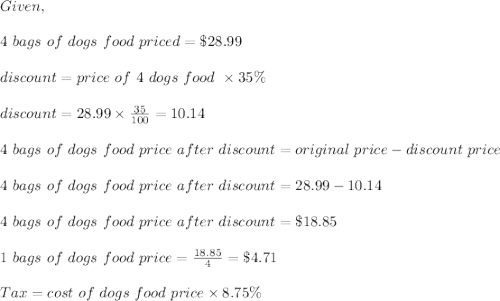 Given,\\\\4\ bags\ of\ dogs\ food\ priced=\$28.99\\\\discount=price\ of\ 4\ dogs\ food\ \times35\%\\\\discount=28.99\times \frac{35}{100}=10.14\\\\4\ bags\ of\ dogs\ food\ price\ after\ discount=original\ price-discount\ price\\\\4\ bags\ of\ dogs\ food\ price\ after\ discount=28.99-10.14\\\\4\ bags\ of\ dogs\ food\ price\ after\ discount=\$18.85\\\\1\ bags\ of\ dogs\ food\ price=\frac{18.85}{4}=\$4.71\\\\Tax=cost\ of\ dogs\4 \  food\ price\times8.75\%\\\\