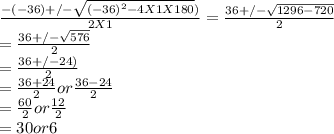 \frac{-(-36) +/- \sqrt{(-36)^{2} -4X1X180} )}{2X1} = \frac{36 +/- \sqrt{1296 - 720} }{2} \\= \frac{36 +/- \sqrt{576} }{2} \\= \frac{36 +/- 24 )}{2}\\=\frac{36 + 24}{2} or \frac{36 - 24}{2} \\=\frac{60}{2} or \frac{12}{2} \\= 30 or 6