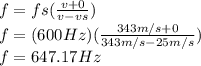 f=fs(\frac{v+0}{v-vs} )\\f=(600Hz)(\frac{343m/s+0}{343m/s-25m/s} )\\f=647.17Hz