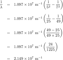 \begin{array}{rcl}\dfrac{1}{\lambda} & = & 1.097 \times 10^{7} \text{ m}^{-1}\left ( \dfrac{1 }{5^{2}} - \dfrac{1 }{7^{2}} \right )\\\\ & = & 1.097 \times 10^{7} \text{ m}^{-1}\left ( \dfrac{1 }{25} - \dfrac{1 }{49} \right )\\\\ & = & 1.097 \times 10^{7} \text{ m}^{-1}\left ( \dfrac{49 - 25 }{49 \times25}\right )\\\\& = & 1.097 \times 10^{7} \text{ m}^{-1}\left ( \dfrac{24 }{1225}\right )\\\\ & = & 2.149 \times 10^{7}\text{ m}^{-1}\\\end{array}\\