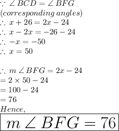 \because \: \angle \: BCD =  \angle \: BFG \\ (corresponding \: angles) \\  \therefore \: x + 26 \degree = 2x - 24\degree \\  \therefore \: x  - 2x =  - 26 \degree- 24\degree \\ \therefore \:  - x  =  - 50\degree \\  \therefore \:   x  =   50\degree \\  \\  \therefore \: m \: \angle \: BFG = 2x - 24\degree  \\   \:  \:  \:  \:  \:  \:  \:  \:  \:  \:  \:  \:  \:  \:  \:  \:  \:  \:  \:  \:  \:  \:  \:  \:  \:  \:  \:  \:  \:  \: = 2 \times 50\degree  - 24\degree  \\   \:  \:  \:  \:  \:  \:  \:  \:  \:  \:  \:  \:  \:  \:  \:  \:  \:  \:  \:  \:  \:  \:  \:  \:  \:  \:  \:  \:  \:  \:= 100\degree  - 24\degree \\   \:  \:  \:  \:  \:  \:  \:  \:  \:  \:  \:  \:  \:  \:  \:  \:  \:  \:  \:  \:  \:  \:  \:  \:  \:  \:  \:  \:  \:  \:= 76\degree  \\ Hence, \\  \huge \red{ \boxed{ \: m \: \angle \: BFG =76\degree  }}