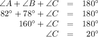 \begin{array}{rcr}\angle A + \angle B + \angle C & = & 180^{\circ}\\82^{\circ} + 78^{\circ} +\angle C & = & 180^{\circ}\\160^{\circ} + \angle C & = & 180^{\circ}\\\angle C & = & 20^{\circ}\\\end{array}