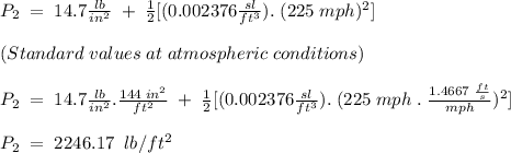 P_2 \;= \;14.7\frac{lb}{in^2} \;+\; \frac{1}{2}[(0.002376\frac{sl}{ft^3}).\;(225\;mph)^2]\\\\(Standard\; values\; at\; atmospheric\; conditions)\\\\P_2\;=\;14.7\frac{lb}{in^2}.\frac{144\;in^2}{ft^2} \;+\; \frac{1}{2}[(0.002376\frac{sl}{ft^3}).\;(225\;mph\;.\;\frac{1.4667\; \frac{ft}{s}}{mph})^2]\\\\P_2\;=\; 2246.17\;\; lb/ft^2