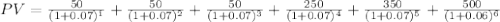 PV=\frac{50}{(1+0.07)^1}+\frac{50}{(1+0.07)^2}+\frac{50}{(1+0.07)^3}+\frac{250}{(1+0.07)^4}+\frac{350}{(1+0.07)^5}+\frac{500}{(1+0.06)^6}