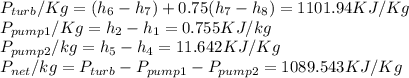 P_{turb}/Kg=(h_6-h_7)+0.75(h_7-h_8)=1101.94KJ/Kg\\P_{pump1}/Kg=h_2-h_1=0.755KJ/kg\\P_{pump2}/kg=h_5-h_4=11.642KJ/Kg\\P_{net}/kg=P_{turb}-P_{pump1}-P_{pump2}=1089.543KJ/Kg
