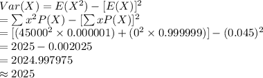Var(X)=E(X^{2})-[E(X)]^{2}\\=\sum x^{2}P(X)-[\sum xP(X)]^{2}\\=[(45000^{2}\times0.000001)+(0^{2}\times0.999999)]-(0.045)^{2}\\=2025-0.002025\\=2024.997975\\\approx2025