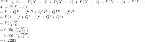 P(X\leq 5)=P(X=0)+P(X=1)+P(X=2)+P(X=3)+P(X=4)+P(X=5)\\=P+QP+Q^2P+Q^3P+Q^4P+Q^5P\\=P(1+Q+Q^2+Q^3+Q^4+Q^5)\\=P(\frac{1-Q^5}{1-Q} )\\=0.05(\frac{1-0.95^5}{1-0.95} )\\=0.05(\frac{1-0.7737}{0.05} )\\=0.2263