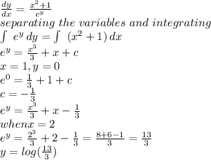 \frac{dy}{dx} =\frac{x^2+1}{e^y} \\separating~the~variables~and~integrating\\\int\ {e^y} \, dy=\int\ {(x^2+1)} \, dx  \\e^y=\frac{x^3}{3} +x+c\\x=1,y=0\\e^0=\frac{1}{3} +1+c\\c=-\frac{1}{3} \\e^y=\frac{x^3}{3} +x-\frac{1}{3} \\when x=2\\e^y=\frac{2^3}{3} +2-\frac{1}{3} =\frac{8+6-1}{3} =\frac{13}{3} \\y=log(\frac{13}{3} )