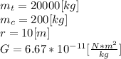 m_{t}=20000[kg]\\m_{c}= 200[kg]\\r = 10[m]\\G = 6.67*10^{-11}[\frac{N*m^{2} }{kg} ] \\