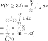P(Y\geq 32)=\int\limits^{60}_{32} {\frac{1}{b-a} } \, dx \\=\frac{1}{60-20} \int\limits^{60}_{32} {1 } \, dx\\=\frac{1}{40}\times[x]^{60}_{32}\\=\frac{1}{40}\times[60-32]\\=0.70