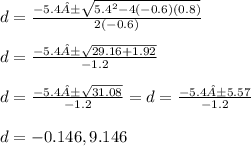 d = \frac{-5.4±\sqrt{5.4^{2} -4(-0.6)(0.8)} }{2(-0.6)}\\ \\d =  \frac{-5.4±\sqrt{29.16 + 1.92} }{-1.2}\\\\d =  \frac{-5.4±\sqrt{31.08} }{-1.2} = d =  \frac{-5.4±5.57}{-1.2}\\\\d = -0.146, 9.146