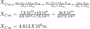 X_{Cm = \frac{M_eX_e +M_mX_m}{M_e+M_m} =  \frac{M_e(0) +M_mX_m}{M_e+M_m} = \frac{ M_mX_m}{M_e+M_m}}\\\\X_C_m = \frac{7 X 10^{22}*4X10^8}{6X10^{24}+7X10^{22}} =\frac{28 X10^{30}}{607X10^{22}}\\\\  X_C_m = 4.613 X10^6 m