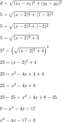 d = \sqrt{(x_1-x_2)^2 + (y_1-y_2)^2}\\\\5 = \sqrt{(x-2)^2 + (1-3)^2}\\\\5 = \sqrt{(x-2)^2 + (-2)^2}\\\\5 = \sqrt{(x-2)^2 + 4}\\\\5^2 = \left(\sqrt{(x-2)^2 + 4}\right)^2\\\\25 = (x-2)^2+4\\\\25 = x^2-4x+4+4\\\\25 = x^2-4x+8\\\\25-25 = x^2-4x+8-25\\\\0 = x^2-4x-17\\\\x^2-4x-17 = 0