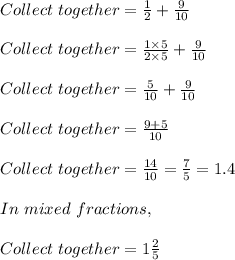 Collect\ together = \frac{1}{2} + \frac{9}{10}\\\\Collect\ together = \frac{1 \times 5}{2 \times 5} + \frac{9}{10}\\\\Collect\ together = \frac{5}{10} + \frac{9}{10}\\\\Collect\ together = \frac{9+5}{10}\\\\Collect\ together = \frac{14}{10} = \frac{7}{5} = 1.4\\\\In\ mixed\ fractions,\\\\Collect\ together = 1\frac{2}{5}