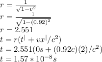r=\frac{1}{\sqrt{1-v^{2} } } \\r=\frac{1}{\sqrt{1-(0.92)^{2} } } \\r=2.551\\t=r(t^{|}+vx^{|}/c^{2}   )\\t=2.551(0s+(0.92c)(2)/c^{2} )\\t=1.57*10^{-8}s