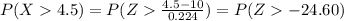 P(X4.5) = P(Z\frac{4.5-10}{0.224}) =P(Z-24.60)