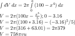 \int\limits {dV} \, dx=2\pi  \int\limits^a_0 {(100-x^{4}) } \, dx\\ V=2\pi (100x-\frac{x^{5}}{5});0-3.16\\ V=2\pi((100*3.16)-(-3.16)^{5}/5)\\V=2\pi (316+63.01)=2\pi 379\\V=758\pi vu