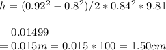 h= (0.92^2-0.8^2)/2*0.84^2*9.81 \\\\=0.01499\\=0.015 m = 0.015*100 = 1.50 cm