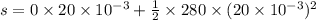 s = 0\times20\times10^{-3} + \frac{1}{2} \times 280 \times (20\times10^{-3})^2