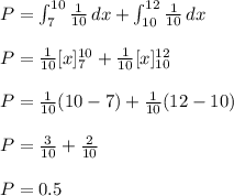 P=\int_7^{10} \frac{1}{10}\, dx+\int_{10}^{12} \frac{1}{10}\, dx\\\\P=\frac{1}{10} [x]_7^{10}+\frac{1}{10} [x]_{10}^{12}\\\\P=\frac{1}{10}(10-7)+\frac{1}{10}(12-10)\\\\P=\frac{3}{10}+\frac{2}{10}\\\\P=0.5