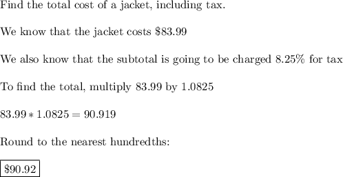 \text{Find the total cost of a jacket, including tax.}\\\\\text{We know that the jacket costs \$83.99}\\\\\text{We also know that the subtotal is going to be charged 8.25\% for tax}\\\\\text{To find the total, multiply 83.99 by 1.0825}\\\\83.99*1.0825=90.919\\\\\text{Round to the nearest hundredths:}\\\\\boxed{\$90.92}