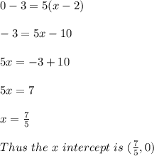 0-3=5(x-2)\\\\-3=5x - 10\\\\5x = -3 + 10\\\\5x = 7\\\\x = \frac{7}{5}\\\\Thus\ the\ x\ intercept\ is\ (\frac{7}{5}, 0)