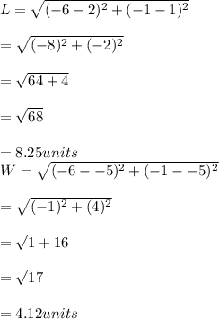 L = \sqrt{(-6 - 2)^2+(-1-1)^{2} } \\\\   = \sqrt{(-8)^2 + (-2)^2}\\\\   = \sqrt{64 + 4}\\\\   =\sqrt{68} \\\\   = 8.25 units\\W = \sqrt{(-6 - -5)^2+(-1 - - 5)^2} \\\\     = \sqrt{(-1)^2+(4)^2} \\\\     =\sqrt{1 + 16}\\\\     = \sqrt{17}\\\\    = 4.12 units\\