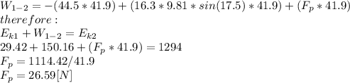 W_{1-2}=-(44.5*41.9)+(16.3*9.81*sin(17.5)*41.9)+(F_{p}*41.9) \\therefore:\\E_{k1}+W_{1-2}=E_{k2}\\29.42+150.16+(F_{p}*41.9)=1294\\F_{p}=1114.42/41.9\\F_{p}=26.59[N]
