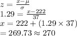 z=\frac{x-\mu}{\sigma}\\1.29=\frac{x-222}{37} \\x=222+(1.29\times37)\\=269.73\approx270