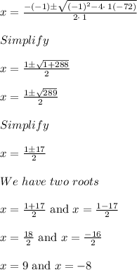x = \frac{-\left(-1\right)\pm \sqrt{\left(-1\right)^2-4\cdot \:1\left(-72\right)}}{2\cdot \:1}\\\\Simplify\\\\x = \frac{1 \pm \sqrt{1+288}}{2}\\\\x = \frac{1 \pm \sqrt{289}}{2}\\\\Simplify\\\\x = \frac{1  \pm 17}{2}\\\\We\ have\ two\ roots\\\\x = \frac{1+17}{2} \text{ and } x = \frac{1-17}{2}\\\\x = \frac{18}{2} \text{ and } x = \frac{-16}{2}\\\\x = 9 \text{ and } x = -8
