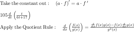 \mathrm{Take\:the\:constant\:out}:\quad \left(a\cdot f\right)'=a\cdot f\:'\\\\105\frac{d}{dt}\left(\frac{t}{6t+17}\right)\\\\\mathrm{Apply\:the\:Quotient\:Rule}:\quad \frac{d}{{dx}}\left( {\frac{{f\left( x \right)}}{{g\left( x \right)}}} \right) = \frac{{\frac{d}{{dx}}f\left( x \right)g\left( x \right) - f\left( x \right)\frac{d}{{dx}}g\left( x \right)}}{{g^2 \left( x \right)}}