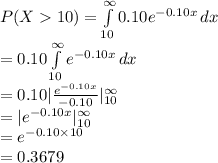 P(X10)=\int\limits^{\infty}_{10} {0.10 e^{-0.10 x}} \, dx \\=0.10\int\limits^{\infty}_{10} { e^{-0.10 x}} \, dx\\=0.10|\frac{e^{-0.10 x}}{-0.10} |^{\infty}_{10}\\=|e^{-0.10 x} |^{\infty}_{10}\\=e^{-0.10\times10}\\=0.3679