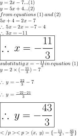 y = 2x - 7...(1) \\ y = 5x + 4...(2) \\ from \: equations \: (1) \: and \: (2) \\ 5x + 4 = 2x - 7 \\   \therefore \: 5x - 2x =  - 7 - 4 \\  \therefore \: 3x =  - 11\\   \huge \red{ \boxed{\therefore \: x =  -   \frac{11}{3} }}\\  substitutig \: x =  -   \frac{11}{3} in \: equation \: (1) \\ y = 2 \times (-   \frac{11}{3}) - 7 \\  \\ \therefore \: y =  -  \frac{22}{3}  - 7 \\  \\  \therefore \: y =   \frac{ - 22 - 21}{3} \\  \\  \huge \orange{ \boxed{\therefore \: y =   - \frac{ 43}{3}}}\\\\(x, \:y) = \{-   \frac{11}{3}, - \frac{ 43}{3}\} \: