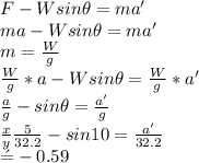 F - W sin\theta = ma'\\ma - W sin\theta = ma'\\m = \frac{W}{g} \\\frac{W}{g}*a - W sin\theta = \frac{W}{g} * a'\\\frac{a}{g} - sin\theta = \frac{a'}{g}\\\frac{x}{y} \frac{5}{32.2} - sin 10 = \frac{a'}{32.2} \\\a' = -0.59