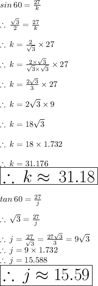 sin \: 60 \degree =  \frac{27}{k}  \\  \\  \therefore \:  \frac{ \sqrt{3} }{2}  =  \frac{27}{k}  \\  \\  \therefore \: k =  \frac{2 }{\sqrt{3} } \times 27 \\  \\ \therefore \: k =  \frac{2  \times  \sqrt{3} }{\sqrt{3} \times  \sqrt{3}  } \times 27 \\  \\ \therefore \: k =  \frac{2   \sqrt{3} }{3  } \times 27 \\  \\ \therefore \: k = 2   \sqrt{3} \times 9 \\  \\ \therefore \: k = 18   \sqrt{3} \\  \\ \therefore \: k = 18    \times 1.732 \\  \\ \therefore \: k = 31.176 \\  \huge \red{ \boxed{ \therefore \: k \approx \: 31.18 }}\\  \\ tan \: 60 \degree =  \frac{27}{j}  \\  \\  \therefore \:  \sqrt{3} =  \frac{27}{j}  \\  \\ \therefore \: j =  \frac{27}{ \sqrt{3} }  = \frac{27 \sqrt{3} }{3}  = 9 \sqrt{3}  \\ \therefore \: j =9 \times 1.732 \\ \therefore \: j =15.588 \\ \huge \orange{ \boxed{ \therefore \: j \approx 15.59}}