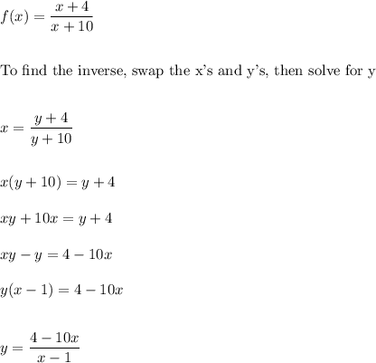 f(x)=\dfrac{x+4}{x+10}\\\\\\\text{To find the inverse, swap the x's and y's, then solve for y}\\\\\\x=\dfrac{y+4}{y+10}\\\\\\x(y+10)=y+4\\\\xy+10x=y+4\\\\xy-y=4-10x\\\\y(x-1)=4-10x\\\\\\y=\dfrac{4-10x}{x-1}