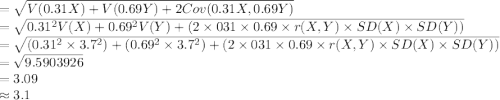 =\sqrt{V(0.31X)+V(0.69Y)+2Cov(0.31X,0.69Y)}\\=\sqrt{0.31^{2}V(X)+0.69^{2}V(Y)+(2\times031\times0.69\times r(X,Y)\times SD(X)\times SD(Y))}\\=\sqrt{(0.31^{2}\times3.7^{2})+(0.69^{2}\times3.7^{2})+(2\times031\times0.69\times r(X,Y)\times SD(X)\times SD(Y))}\\=\sqrt{9.5903926}\\=3.09\\\approx3.1