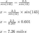 \frac{x}{sin(143)}=\frac{2.5}{sin(12)}\\ \\x=\frac{2.5}{sin(12)}\times sin(143)\\\\x=\frac{2.5}{0.207}\times 0.601\\ \\x=7.26\ miles