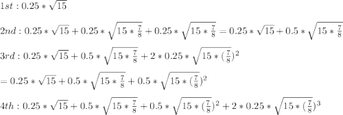 1st : 0.25*\sqrt{15}\\\\2nd: 0.25*\sqrt{15} + 0.25*\sqrt{15*\frac{7}{8} } + 0.25*\sqrt{15*\frac{7}{8} } = 0.25*\sqrt{15} + 0.5*\sqrt{15*\frac{7}{8} }\\\\3rd: 0.25*\sqrt{15} + 0.5*\sqrt{15*\frac{7}{8} } + 2*0.25*\sqrt{15*(\frac{7}{8} })^2\\\\= 0.25*\sqrt{15} + 0.5*\sqrt{15*\frac{7}{8} } + 0.5*\sqrt{15*(\frac{7}{8} })^2\\\\4th: 0.25*\sqrt{15} + 0.5*\sqrt{15*\frac{7}{8} } + 0.5*\sqrt{15*(\frac{7}{8} })^2 + 2*0.25*\sqrt{15*(\frac{7}{8} })^3 \\\\