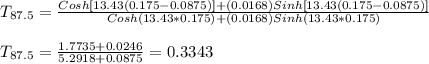 T_{87.5} =\frac{Cosh[13.43(0.175-0.0875)] +(0.0168)Sinh[13.43(0.175-0.0875)]}{Cosh(13.43*0.175)+(0.0168)Sinh(13.43*0.175)} \\\\T_{87.5} = \frac{1.7735+0.0246}{5.2918+0.0875} = 0.3343