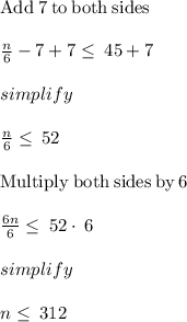 \mathrm{Add\:}7\mathrm{\:to\:both\:sides}\\\\\frac{n}{6}-7+7\le \:45+7\\\\simplify\\\\\frac{n}{6}\le \:52\\\\\mathrm{Multiply\:both\:sides\:by\:}6\\\\\frac{6n}{6}\le \:52\cdot \:6\\\\simplify\\\\n \le \:312