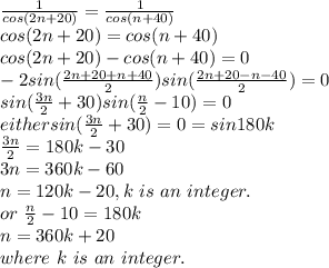\frac{1}{cos (2n+20)} =\frac{1}{cos(n+40)} \\cos (2n+20)=cos(n+40)\\cos (2n+20)-cos (n+40)=0\\-2 sin( \frac{2n+20+n+40}{2}) sin (\frac{2n+20-n-40}{2} )=0\\sin (\frac{3n}{2} +30)sin (\frac{n}{2} -10)=0\\either sin (\frac{3n}{2}+30)=0=sin180k\\\frac{3n}{2}=180k-30\\3n=360k-60\\n=120k-20,k  ~is~an~integer.\\or~\frac{n}{2}-10=180k\\n=360 k+20\\where~k~is~an~integer.