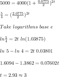 5000 = 4000(1+\frac{0.0775}{2})^{2t}\\\\\frac{5}{4} = (\frac{2.0775}{2})^{2t}\\\\Take\ logarithms\ base\ e\\\\ln\frac{5}{4} = 2t\ ln(1.03875)\\\\ln\ 5 - ln\ 4 = 2t\ 0.03801\\\\1.6094 - 1.3862 = 0.07602t\\\\t = 2.93 \approx 3