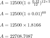 A = 12500( 1 + \frac{0.12}{12})^{ 12 \times 5}\\\\A = 12500 ( 1 + 0.01)^{60}\\\\A = 12500 \times 1.8166\\\\A = 22708.7087