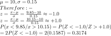 \mu=10,\sigma=0.15\\Therefore:-\\z=\frac{x-\mu}{\sigma}=\frac{9.85-10}{0.15}\approx-1.0\\z=\frac{x-\mu}{\sigma}=\frac{10.15-10}{0.15}\approx+1.0\\P(x10.15)=P(Z+1.0)\\=2P(Z