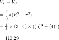 V_L-V_S\\\\=\dfrac{4}{3}\pi (R^3 - r^3)\\\\=\frac{4}{3}\times (3.14) \times ((5)^3-(4)^3)\\\\=	410.29