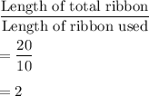 \dfrac{\text{Length of total ribbon}}{\text{Length of ribbon used}}\\\\=\dfrac{20}{10}\\\\=2