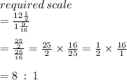 required \: scale  \\ =  \frac{12 \frac{1}{2} }{1 \frac{9}{16} }  \\  \\  =  \frac{ \frac{25}{2} }{ \frac{25}{16} }  =  \frac{25}{2}  \times  \frac{16}{25}  =  \frac{1}{2}  \times  \frac{16}{1}   \\  \\ = 8 \:  :  \: 1
